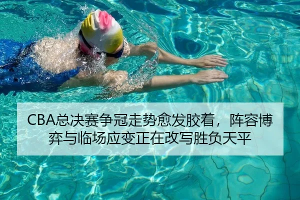 CBA总决赛争冠走势愈发胶着，阵容博弈与临场应变正在改写胜负天平